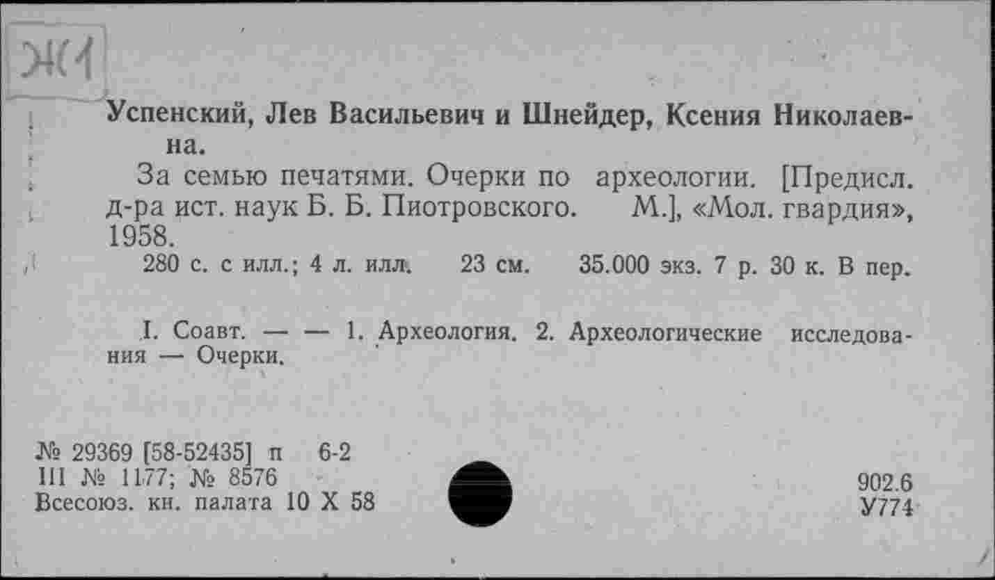 ﻿ж
Успенский, Лев Васильевич и Шнейдер, Ксения Николаевна.
За семью печатями. Очерки по археологии. [Предисл. д-ра ист. наук Б. Б. Пиотровского. М.], «Мол. гвардия», 1958.
280 с. с илл.; 4 л. илл-. 23 см. 35.000 экз. 7 р. 30 к. В пер.
.1. Соавт. — — 1. Археология. 2. Археологические исследования — Очерки.
№ 29369 [58-52435] п 6-2 III № 1177; № 8576 Всесоюз. кн. палата 10 X 58
902.6
У774